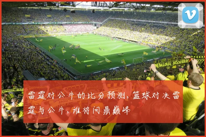 雷霆对公牛的比分预测,篮球对决雷霆与公牛,谁将问鼎巅峰